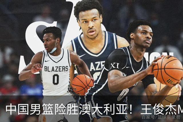 中国男篮险胜澳大利亚！王俊杰MVP，崔永熙证明自己，防守尖兵备受质疑，或被DNP！