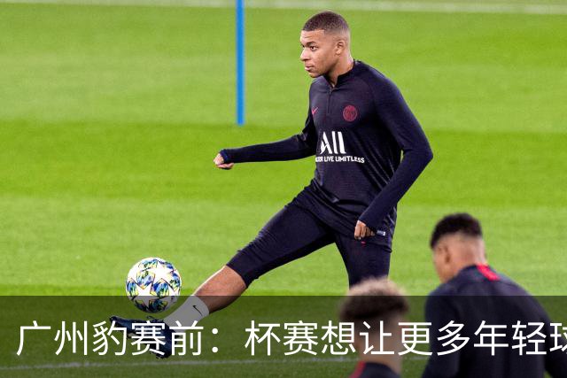 广州豹赛前：杯赛想让更多年轻球员锻炼，会全力以赴奉献精彩比赛