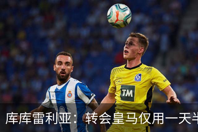 库库雷利亚：转会皇马仅用一天半 让我能够专注于世界杯