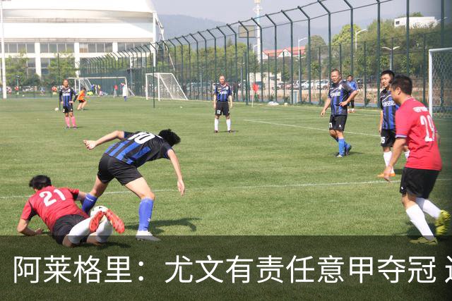 阿莱格里：尤文有责任意甲夺冠 还要争欧冠冠军