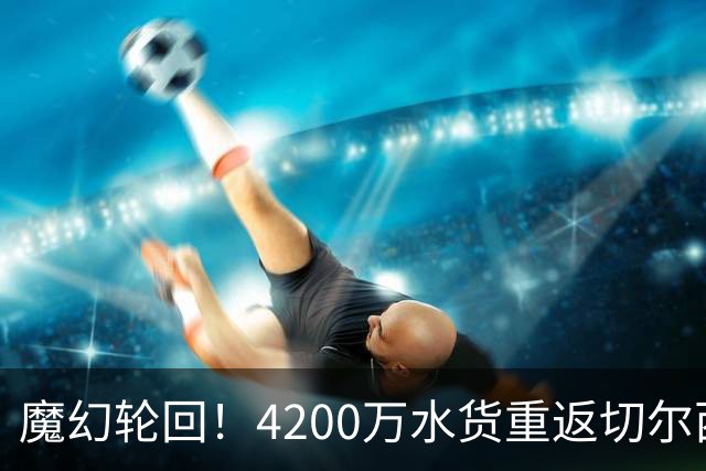 魔幻轮回！4200万水货重返切尔西，绕一圈亏千万，疯狂操作引热议