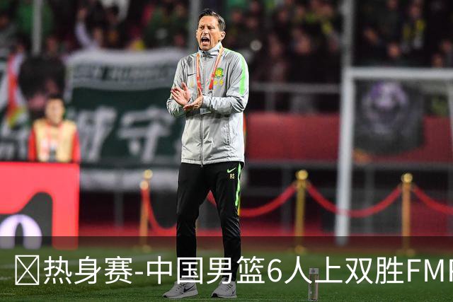 🏀热身赛-中国男篮6人上双胜FMP拉德尼基 王俊杰18+14 徐昕10+8