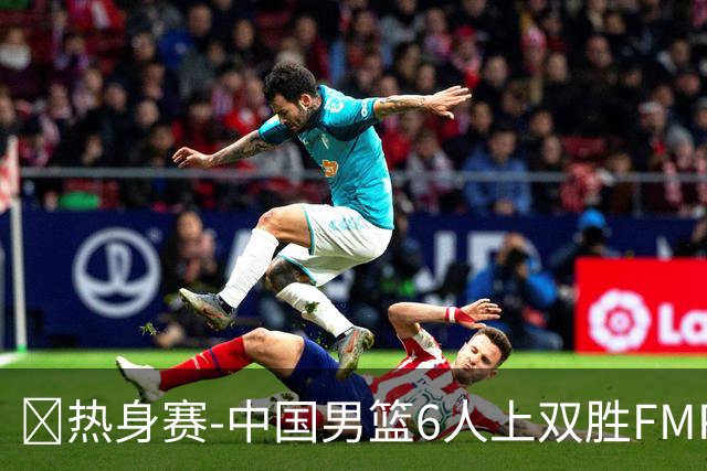 🏀热身赛-中国男篮6人上双胜FMP拉德尼基 王俊杰18+14 徐昕10+8
