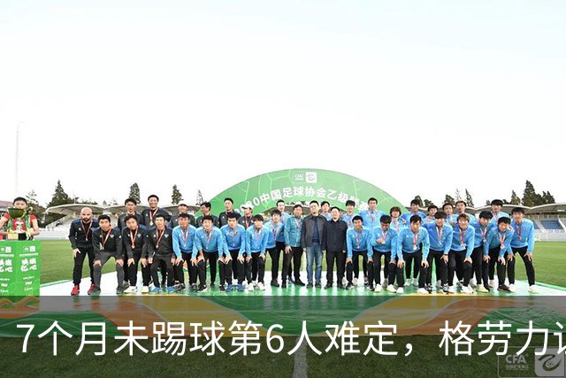 7个月未踢球第6人难定，格劳力证忠诚，于根伟面临国脚流失考验！