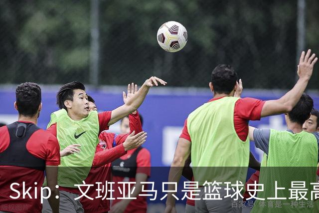 Skip：文班亚马只是篮球史上最高的得分后卫 他像失明了一样传球