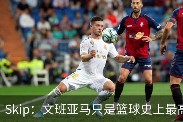 Skip：文班亚马只是篮球史上最高的得分后卫 他像失明了一样传球